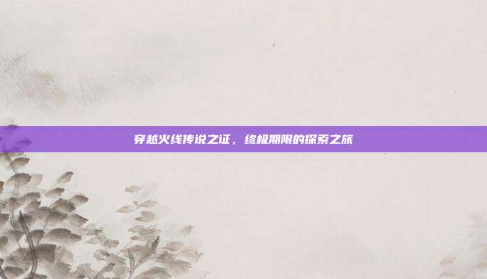 穿越火线传说之证,终极期限的探索之旅