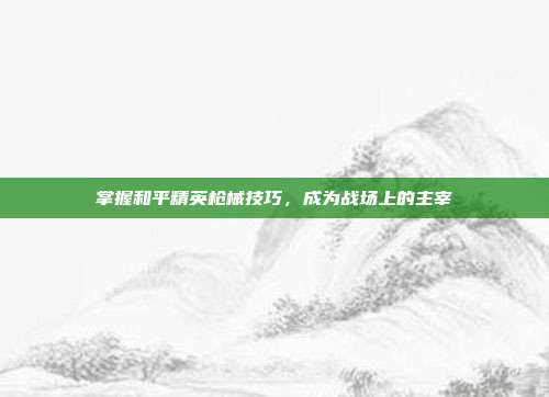 掌握和平精英枪械技巧,成为战场上的主宰