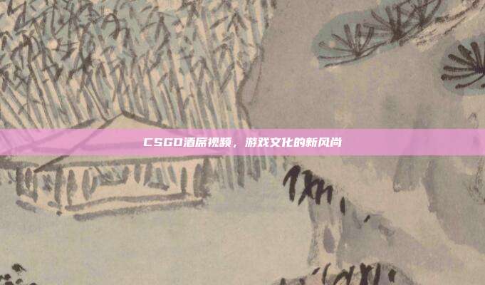 CSGO酒席视频,游戏文化的新风尚