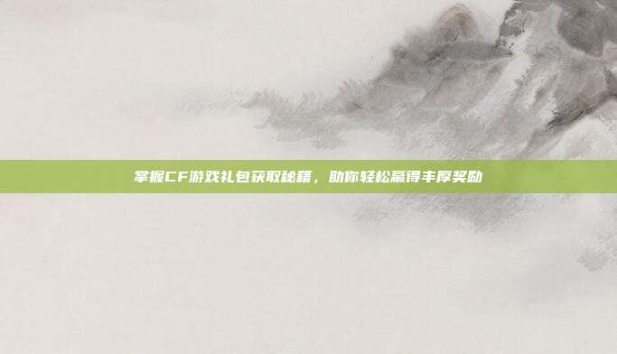 掌握CF游戏礼包获取秘籍,助你轻松赢得丰厚奖励