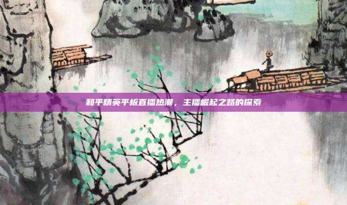 和平精英平板直播热潮,主播崛起之路的探索