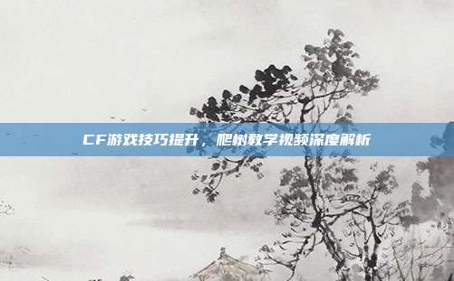CF游戏技巧提升,爬树教学视频深度解析