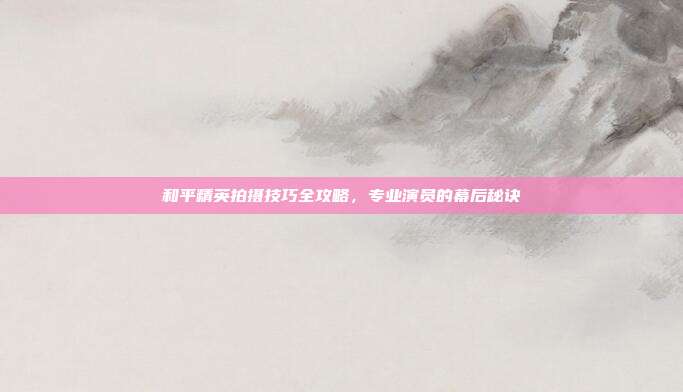 和平精英拍摄技巧全攻略,专业演员的幕后秘诀