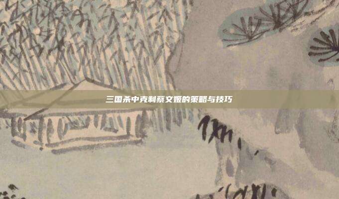 三国杀中克制蔡文姬的策略与技巧