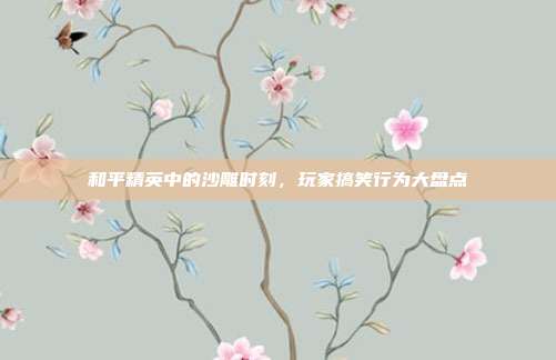 和平精英中的沙雕时刻,玩家搞笑行为大盘点