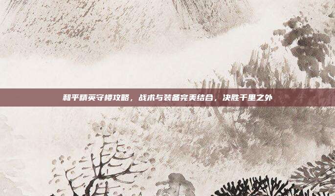 和平精英守楼攻略,战术与装备完美结合,决胜千里之外