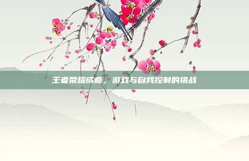 王者荣耀成瘾,游戏与自我控制的挑战