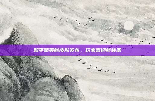 和平精英新皮肤发布,玩家喜迎新装备
