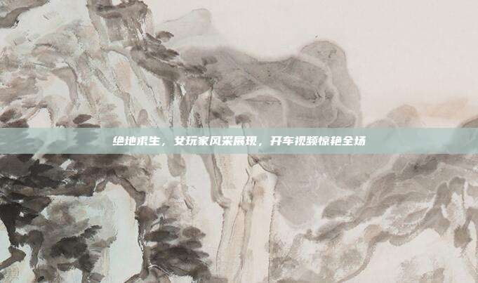 绝地求生,女玩家风采展现,开车视频惊艳全场