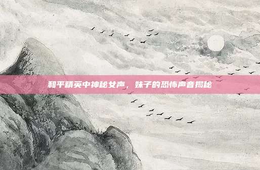 和平精英中神秘女声,妹子的恐怖声音揭秘