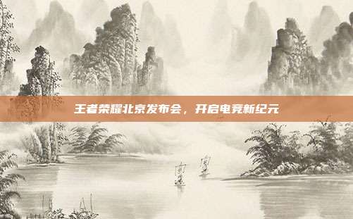 王者荣耀北京发布会,开启电竞新纪元