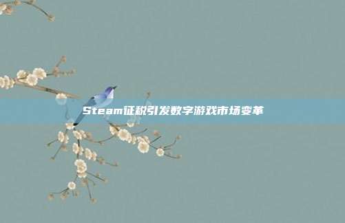 Steam征税引发数字游戏市场变革