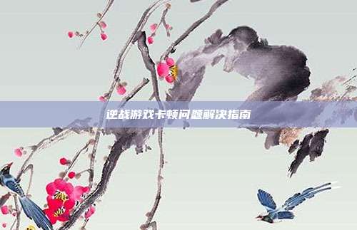 逆战游戏卡顿问题解决指南