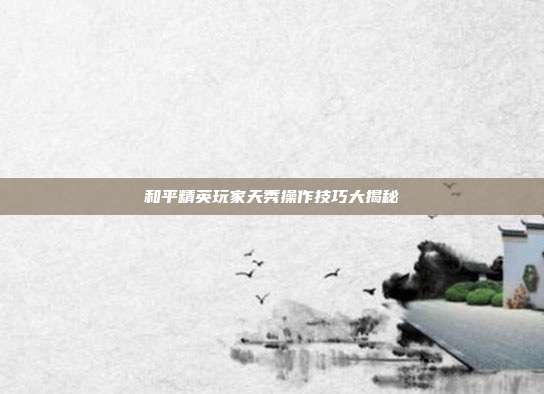 和平精英玩家天秀操作技巧大揭秘