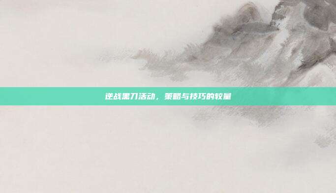 逆战黑刀活动,策略与技巧的较量