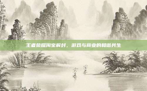 王者荣耀淘宝解封,游戏与商业的和谐共生