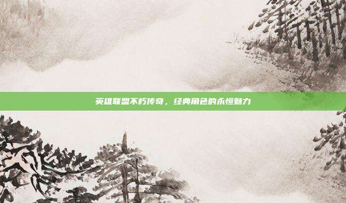 英雄联盟不朽传奇,经典角色的永恒魅力