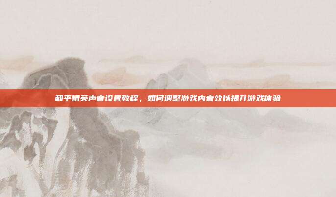 和平精英声音设置教程,如何调整游戏内音效以提升游戏体验
