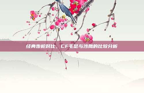 经典步枪对比,CF毛瑟与沙鹰的比较分析