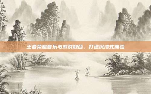 王者荣耀音乐与游戏融合,打造沉浸式体验