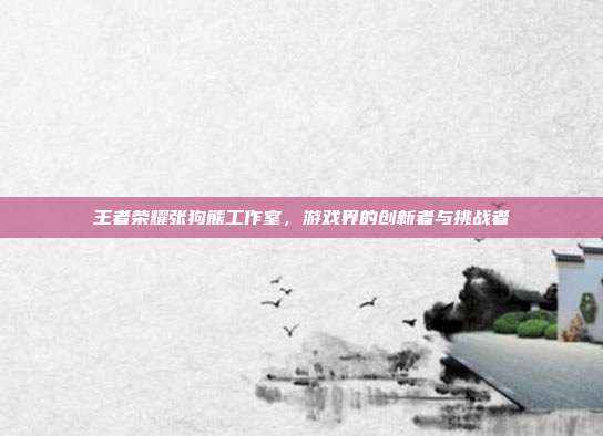 王者荣耀张狗熊工作室,游戏界的创新者与挑战者
