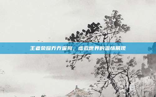 王者荣耀乔乔遛狗,虚拟世界的温情展现