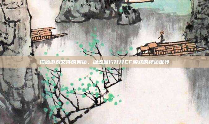 揭秘游戏文件的奥秘,通过图片打开CF游戏的神秘世界