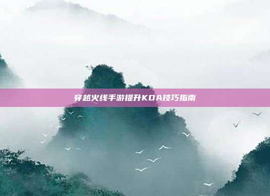 穿越火线手游提升KDA技巧指南