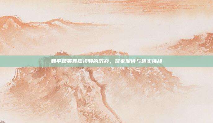 和平精英直播视频的沉寂,玩家期待与现实挑战