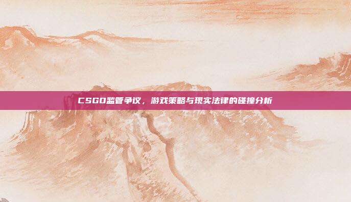 CSGO监管争议,游戏策略与现实法律的碰撞分析
