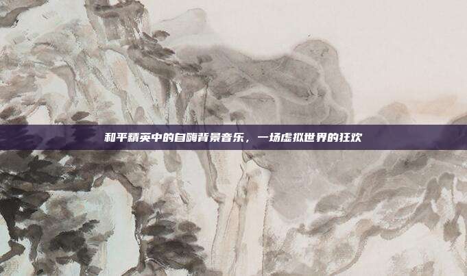 和平精英中的自嗨背景音乐,一场虚拟世界的狂欢