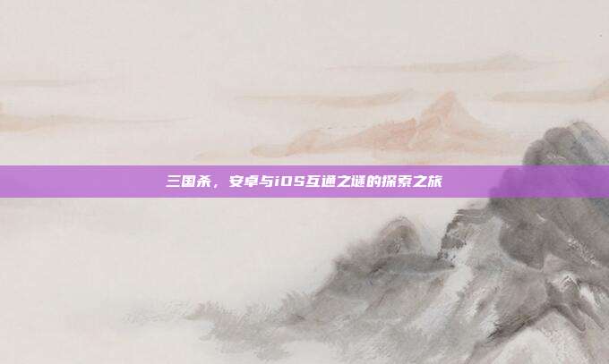 三国杀,安卓与iOS互通之谜的探索之旅