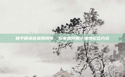 和平精英庆祝四周年,玩家如何展示独特纪念方式