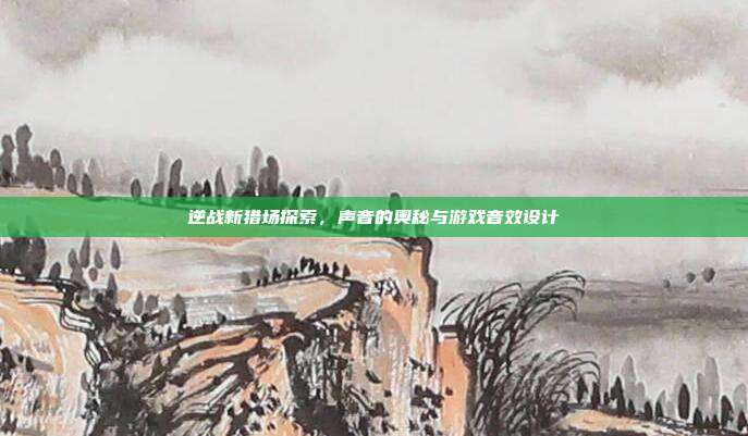逆战新猎场探索,声音的奥秘与游戏音效设计