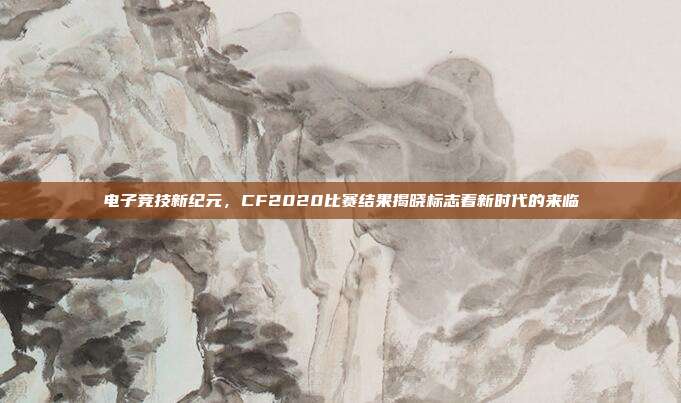 电子竞技新纪元,CF2020比赛结果揭晓标志着新时代的来临