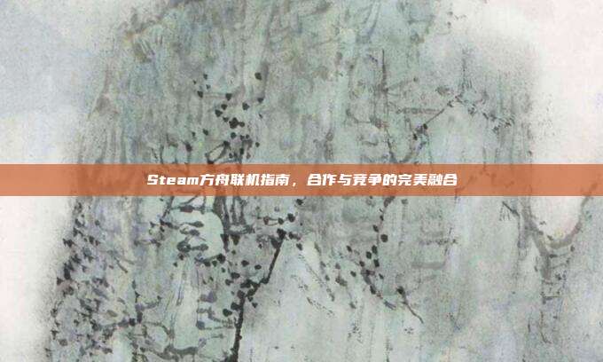 Steam方舟联机指南,合作与竞争的完美融合