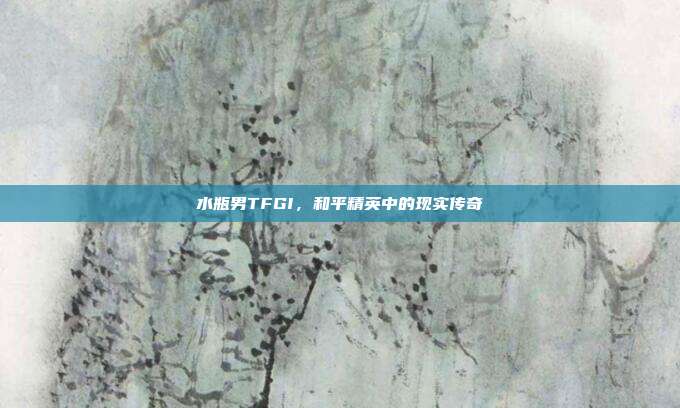 水瓶男TFGI,和平精英中的现实传奇