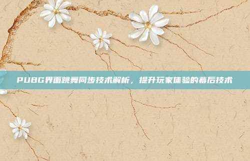 PUBG界面跳舞同步技术解析,提升玩家体验的幕后技术