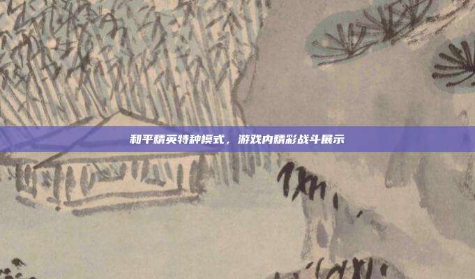 和平精英特种模式,游戏内精彩战斗展示