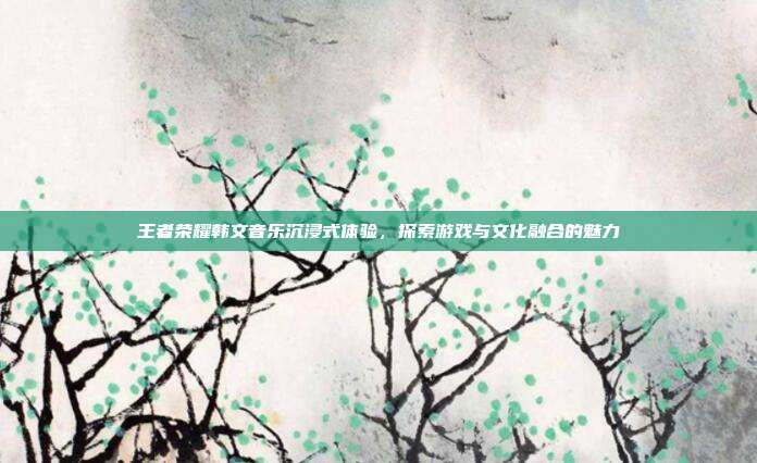 王者荣耀韩文音乐沉浸式体验,探索游戏与文化融合的魅力