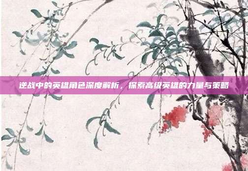 逆战中的英雄角色深度解析,探索高级英雄的力量与策略