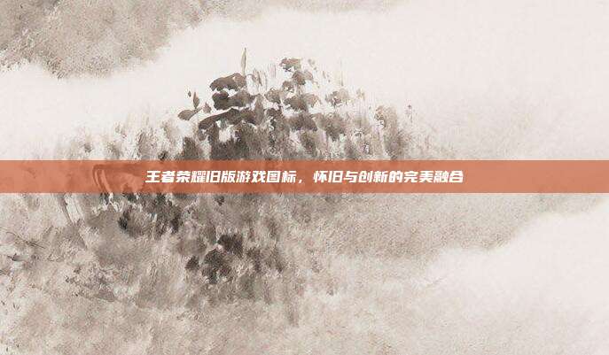 王者荣耀旧版游戏图标,怀旧与创新的完美融合