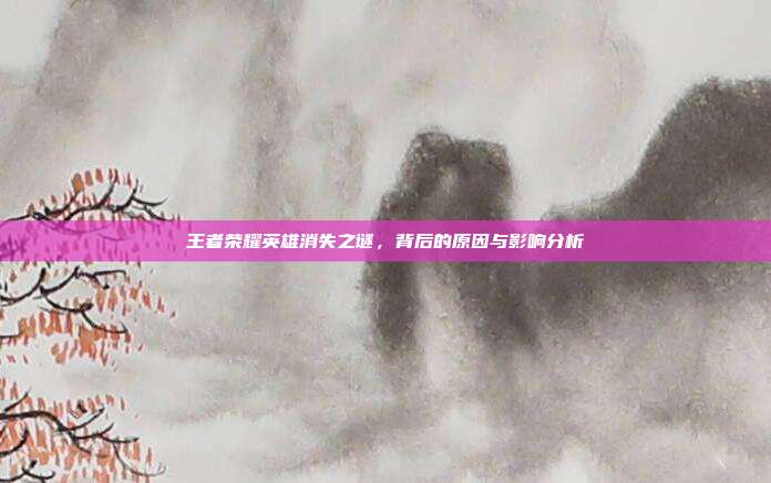 王者荣耀英雄消失之谜,背后的原因与影响分析