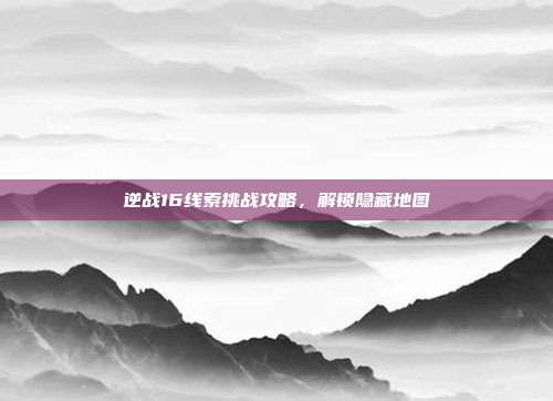 逆战16线索挑战攻略,解锁隐藏地图