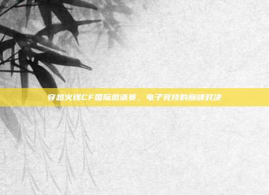 穿越火线CF国际邀请赛,电子竞技的巅峰对决