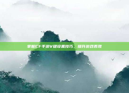 掌握CF手游V键设置技巧,提升游戏表现
