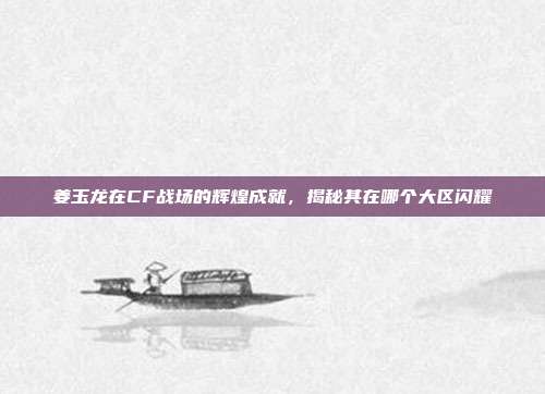姜玉龙在CF战场的辉煌成就,揭秘其在哪个大区闪耀