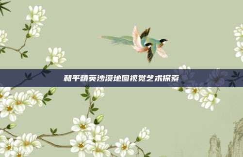 和平精英沙漠地图视觉艺术探索
