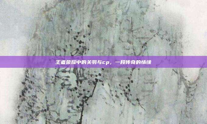 王者荣耀中的关羽与cp,一段传奇的情缘