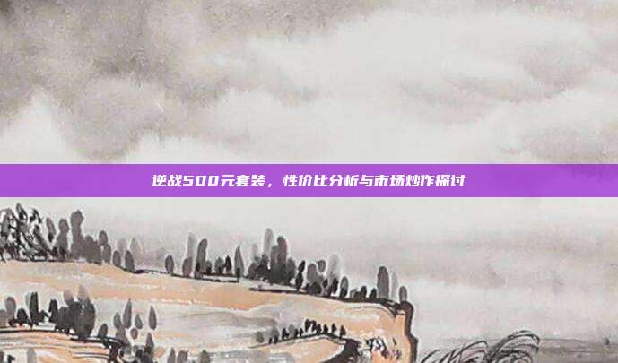 逆战500元套装,性价比分析与市场炒作探讨